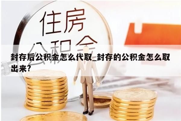 封存后公积金怎么代取_封存的公积金怎么取出来?